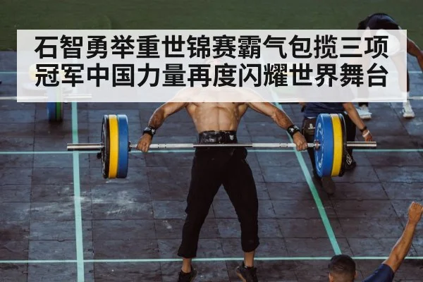 石智勇举重世锦赛霸气包揽三项冠军中国力量再度闪耀世界舞台